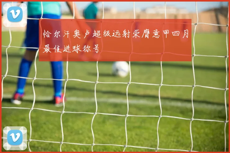 恰尔汗奥卢超级远射荣膺意甲四月最佳进球称号