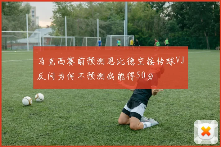 马克西赛前预测恩比德空接传球VJ反问为何不预测我能得50分