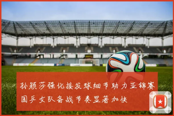 孙颖莎强化接发球细节助力亚锦赛国乒女队备战节奏显著加快