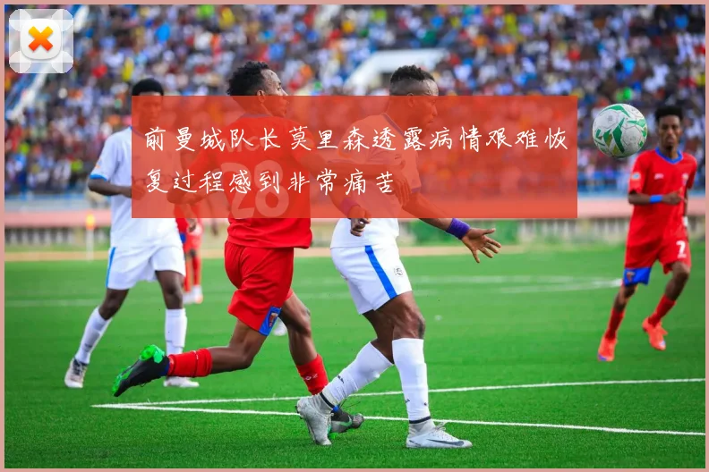 前曼城队长莫里森透露病情艰难恢复过程感到非常痛苦