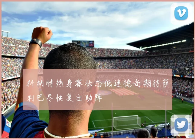科纳特热身赛状态低迷德尚期待萨利巴尽快复出助阵