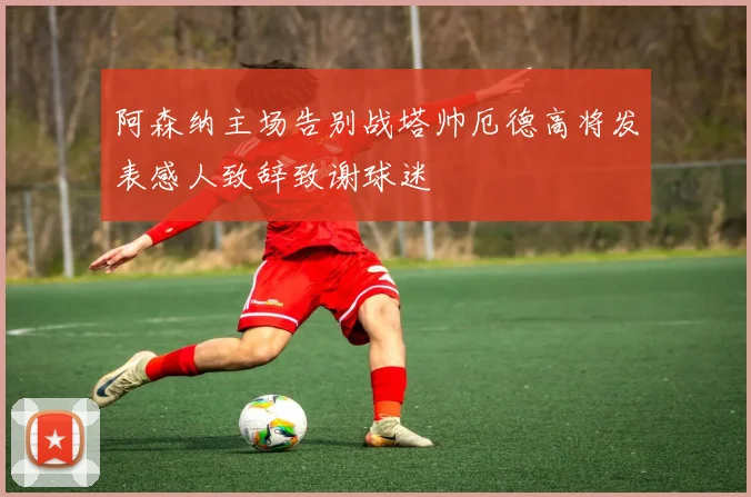 阿森纳主场告别战塔帅厄德高将发表感人致辞致谢球迷