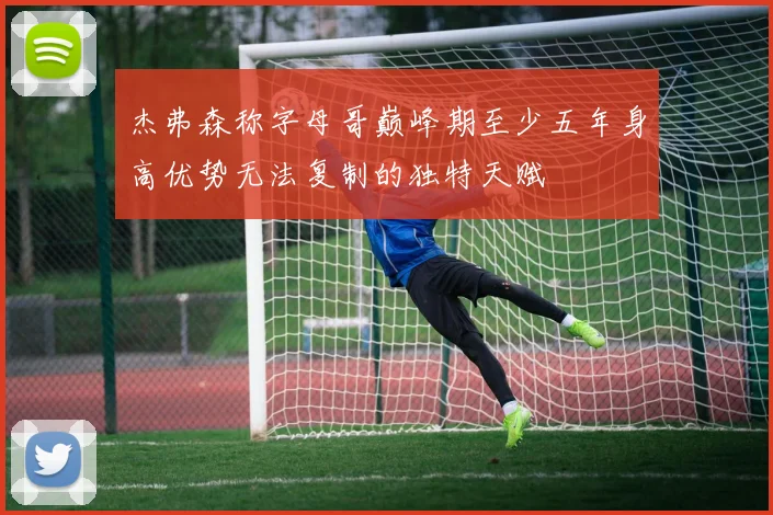 杰弗森称字母哥巅峰期至少五年身高优势无法复制的独特天赋