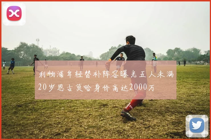 利物浦年轻替补阵容曝光五人未满20岁恩古莫哈身价高达2000万