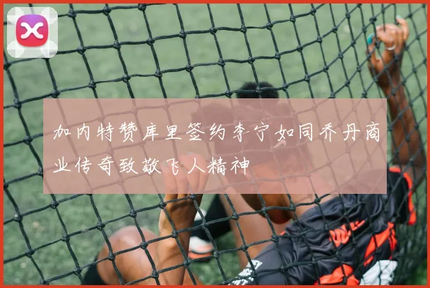 加内特赞库里签约李宁如同乔丹商业传奇致敬飞人精神