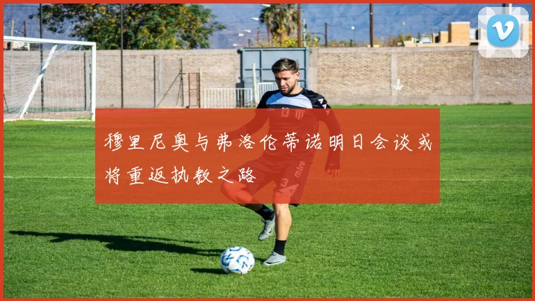 穆里尼奥与弗洛伦蒂诺明日会谈或将重返执教之路