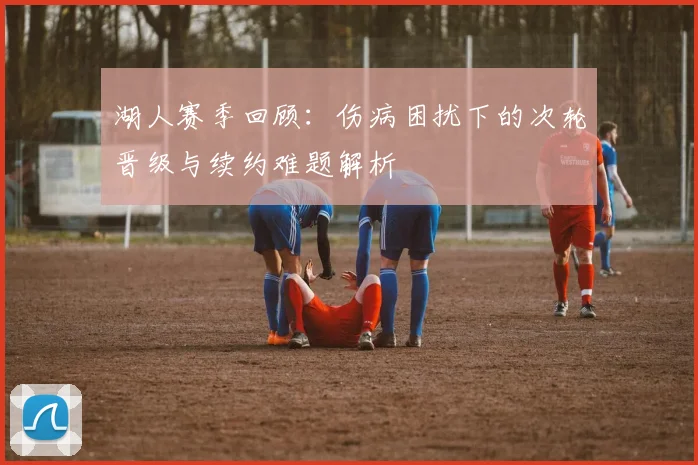 湖人赛季回顾：伤病困扰下的次轮晋级与续约难题解析