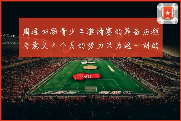 周通回顾青少年邀请赛的筹备历程与意义六个月的努力只为这一刻的精彩