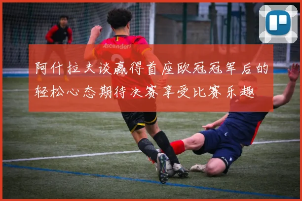 阿什拉夫谈赢得首座欧冠冠军后的轻松心态期待决赛享受比赛乐趣