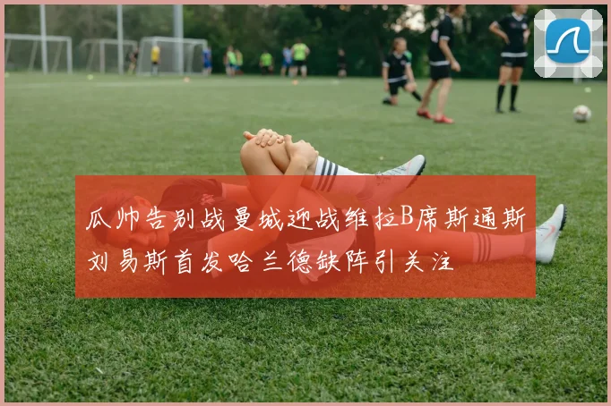 瓜帅告别战曼城迎战维拉B席斯通斯刘易斯首发哈兰德缺阵引关注