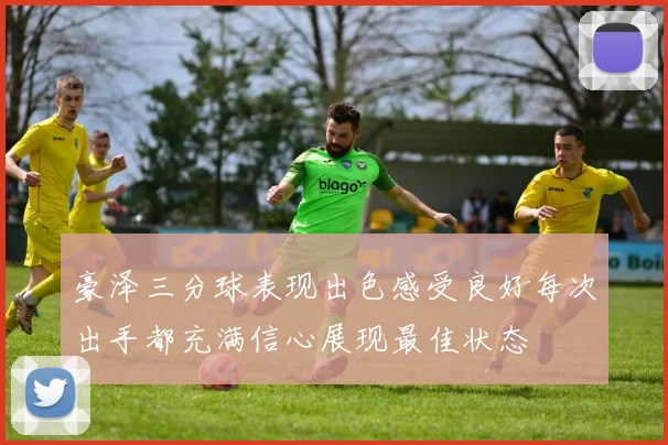 豪泽三分球表现出色感受良好每次出手都充满信心展现最佳状态