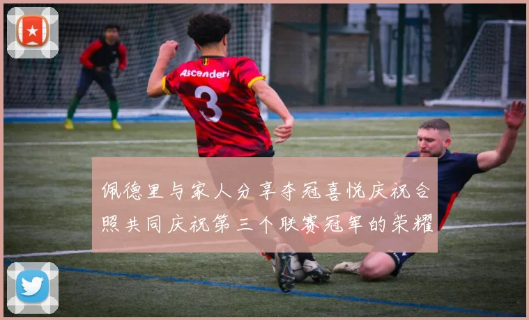 佩德里与家人分享夺冠喜悦庆祝合照共同庆祝第三个联赛冠军的荣耀时刻