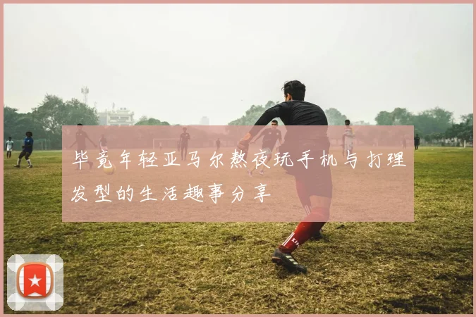 毕竟年轻亚马尔熬夜玩手机与打理发型的生活趣事分享