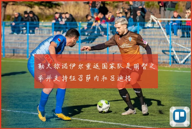 勒夫称诺伊尔重返国家队是明智之举并支持征召萨内和吕迪格