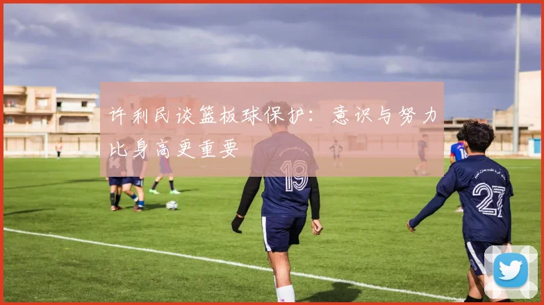 许利民谈篮板球保护：意识与努力比身高更重要