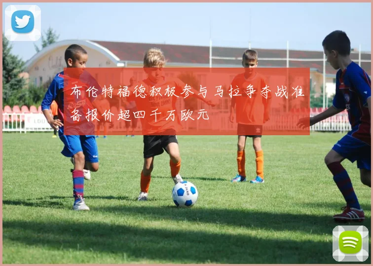 布伦特福德积极参与马拉争夺战准备报价超四千万欧元