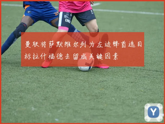 曼联将萨默维尔列为左边锋首选目标拉什福德去留成关键因素