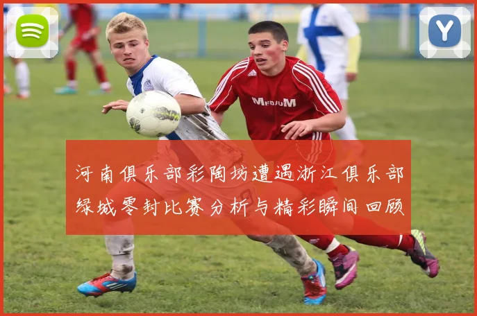 河南俱乐部彩陶坊遭遇浙江俱乐部绿城零封比赛分析与精彩瞬间回顾