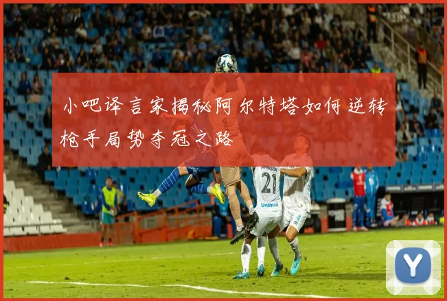 小吧译言家揭秘阿尔特塔如何逆转枪手局势夺冠之路