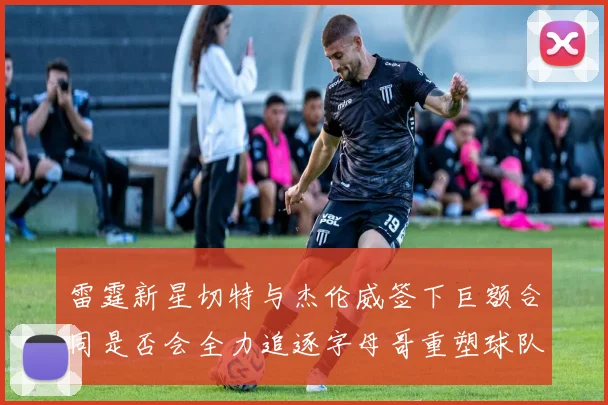 雷霆新星切特与杰伦威签下巨额合同是否会全力追逐字母哥重塑球队实力