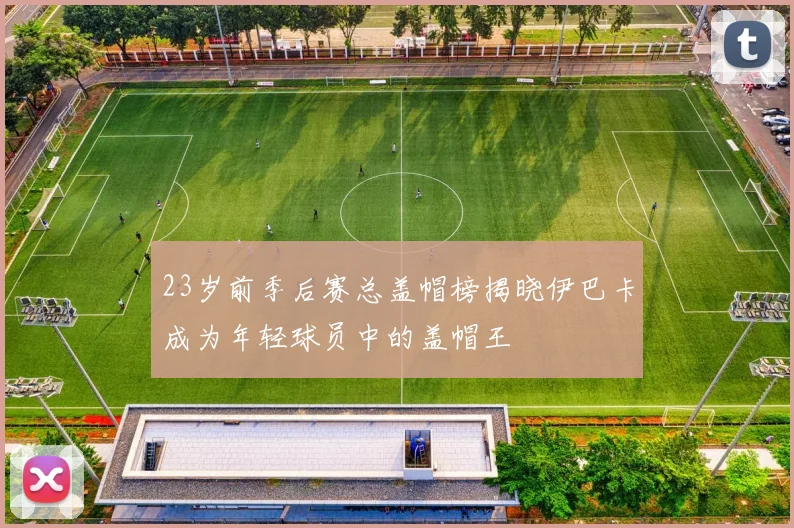 23岁前季后赛总盖帽榜揭晓伊巴卡成为年轻球员中的盖帽王