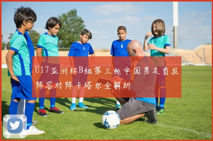 U17亚洲杯B组第三轮中国男足首发阵容对阵卡塔尔全解析